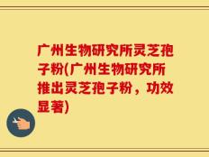 广州生物研究所灵芝孢子粉(广州生物研究所推出灵芝孢子粉，功效显著)