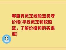 哪里有灵芝绞股蓝卖呀价格(寻找灵芝和绞股蓝，了解价格和购买渠道)
