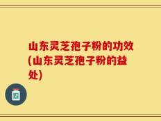 山东灵芝孢子粉的功效(山东灵芝孢子粉的益处)