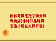 徐林芬灵芝孢子粉无锡专卖店(徐林芬品牌灵芝孢子粉在无锡开售)