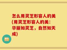 怎么用灵芝形容人的美(用灵芝形容人的美：华丽如灵芝，自然如天成)