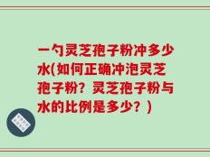 一勺灵芝孢子粉冲多少水(如何正确冲泡灵芝孢子粉？灵芝孢子粉与水的比例是多少？)