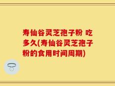 寿仙谷灵芝孢子粉 吃多久(寿仙谷灵芝孢子粉的食用时间周期)