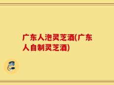 广东人泡灵芝酒(广东人自制灵芝酒)