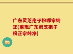 广东灵芝孢子粉哪家纯正(重现广东灵芝孢子粉正宗纯净)
