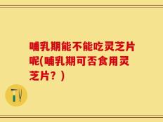 哺乳期能不能吃灵芝片呢(哺乳期可否食用灵芝片？)