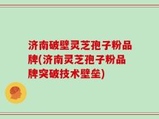 济南破壁灵芝孢子粉品牌(济南灵芝孢子粉品牌突破技术壁垒)