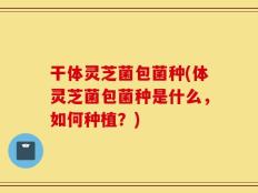 干体灵芝菌包菌种(体灵芝菌包菌种是什么，如何种植？)
