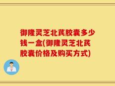 御隆灵芝北芪胶囊多少钱一盒(御隆灵芝北芪胶囊价格及购买方式)