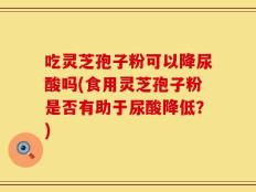 吃灵芝孢子粉可以降尿酸吗(食用灵芝孢子粉是否有助于尿酸降低？)