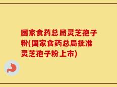 国家食药总局灵芝孢子粉(国家食药总局批准灵芝孢子粉上市)