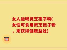 女人能喝灵芝孢子粉(女性可食用灵芝孢子粉，来获得健康益处)