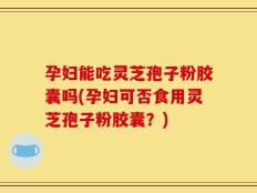 孕妇能吃灵芝孢子粉胶囊吗(孕妇可否食用灵芝孢子粉胶囊？)