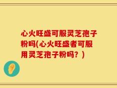 心火旺盛可服灵芝孢子粉吗(心火旺盛者可服用灵芝孢子粉吗？)