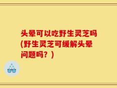 头晕可以吃野生灵芝吗(野生灵芝可缓解头晕问题吗？)
