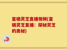 富硒灵芝直播视频(富硒灵芝直播：探秘灵芝的奥秘)