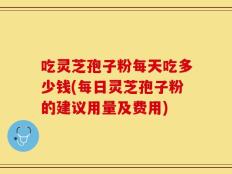 吃灵芝孢子粉每天吃多少钱(每日灵芝孢子粉的建议用量及费用)