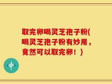 取完卵喝灵芝孢子粉(喝灵芝孢子粉有妙用，竟然可以取完卵！)