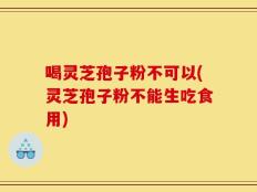 喝灵芝孢子粉不可以(灵芝孢子粉不能生吃食用)