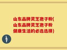 山东品牌灵芝孢子粉(山东品牌灵芝孢子粉 健康生活的必选选择)