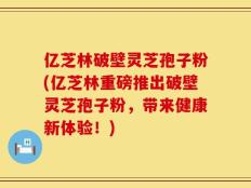 亿芝林破壁灵芝孢子粉(亿芝林重磅推出破壁灵芝孢子粉，带来健康新体验！)