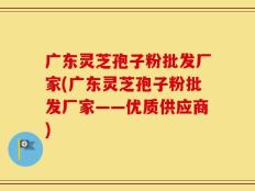 广东灵芝孢子粉批发厂家(广东灵芝孢子粉批发厂家——优质供应商)