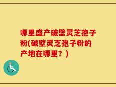 哪里盛产破壁灵芝孢子粉(破壁灵芝孢子粉的产地在哪里？)