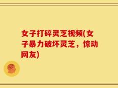 女子打碎灵芝视频(女子暴力破坏灵芝，惊动网友)