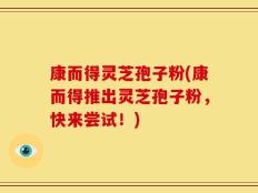 康而得灵芝孢子粉(康而得推出灵芝孢子粉，快来尝试！)