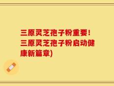 三原灵芝孢子粉重要！三原灵芝孢子粉启动健康新篇章)