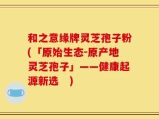 和之意缘牌灵芝孢子粉(「原始生态-原产地灵芝孢子」——健康起源新选　)