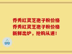 乔秀红灵芝孢子粉价格乔秀红灵芝孢子粉价格新鲜出炉，抢购从速！