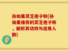 孙如果灵芝孢子粉(孙如果推荐的灵芝孢子粉，解析其功效与适用人群)