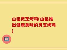山铝灵芝烤鸡(山铝推出健康美味的灵芝烤鸡)