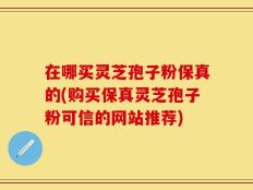 在哪买灵芝孢子粉保真的(购买保真灵芝孢子粉可信的网站推荐)