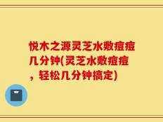 悦木之源灵芝水敷痘痘几分钟(灵芝水敷痘痘，轻松几分钟搞定)