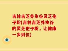 吉林吉芝养生谷灵芝孢子粉(吉林吉芝养生谷的灵芝孢子粉，让健康一步到位)
