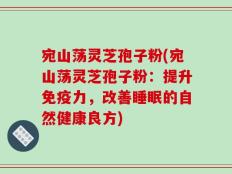 宛山荡灵芝孢子粉(宛山荡灵芝孢子粉：提升免疫力，改善睡眠的自然健康良方)