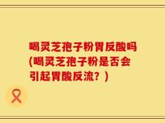 喝灵芝孢子粉胃反酸吗(喝灵芝孢子粉是否会引起胃酸反流？)