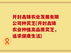 开封鑫锦农业发展有限公司种灵芝(开封鑫锦农业种植高品质灵芝，追求健康生活)