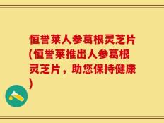 恒誉莱人参葛根灵芝片(恒誉莱推出人参葛根灵芝片，助您保持健康)