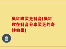 吴红玫灵芝抖音(吴红玫在抖音分享灵芝的奇妙效果)