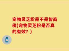 宠物灵芝粉是不是智商税(宠物灵芝粉是否真的有效？)
