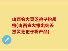 山西农大灵芝孢子粉规格(山西农大推出纯天然灵芝孢子粉产品)