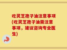 吃灵芝孢子油注意事项(吃灵芝孢子油需注意事项，建议咨询专业医生)