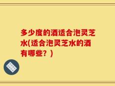 多少度的酒适合泡灵芝水(适合泡灵芝水的酒有哪些？)