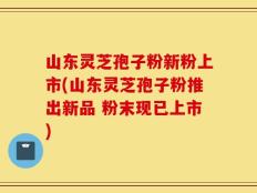山东灵芝孢子粉新粉上市(山东灵芝孢子粉推出新品 粉末现已上市)