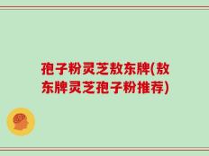 孢子粉灵芝敖东牌(敖东牌灵芝孢子粉推荐)