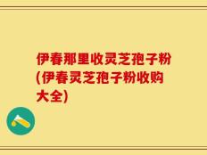 伊春那里收灵芝孢子粉(伊春灵芝孢子粉收购大全)