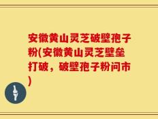 安徽黄山灵芝破壁孢子粉(安徽黄山灵芝壁垒打破，破壁孢子粉问市)
